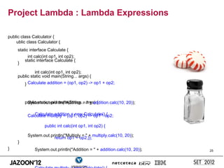 Project Lambda : Lambda Expressions

public class Calculator {
    ublic class Calculator {
     static interface Calculate {
          int calc(int op1, int op2);
         static interface Calculate {
     }

              int calc(int op1, int op2);
     public static void main(String... args) {
         } Calculate addition = (op1, op2) -> op1 + op2;



         public static void main(String... args) {
          System.out.println("Addition = " + addition.calc(10, 20));

             Calculate addition = new Calculate() {
          Calculate multiply = (op1, op2) -> op1 * op2;

                    public int calc(int op1, int op2) {

          System.out.println("Multiply = " + multiply.calc(10, 20));
                       return op1 + op2;}};
     }
}             System.out.println("Addition = " + addition.calc(10, 20));   25
 