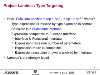 Project Lambda : Type Targeting


> How “Calculate addition = (op1, op2) -> op1 + op2;” works?
  – Type expression is inferred by type expected in context
  – Calculate is a Functional Interface
  – Expression compatible to Function Interface
     Interface is Functional Interface
     Expression has same number of parameters
     Expression return is compatible
     Expression exception thrown is allowed by Interface
> Lambda’s are strongly typed

                                                            26
 