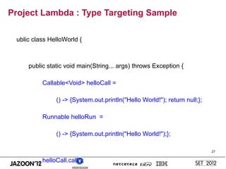 Project Lambda : Type Targeting Sample

 ublic class HelloWorld {



     public static void main(String... args) throws Exception {

          Callable<Void> helloCall =

               () -> {System.out.println("Hello World!"); return null;};

          Runnable helloRun =

               () -> {System.out.println("Hello World!");};

                                                                           27


          helloCall.call();
 