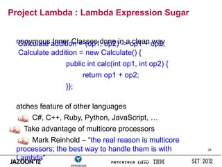 Project Lambda : Lambda Expression Sugar


 nonymous addition = (op1, op2)in aop1 + op2;
 Calculate Inner Classes done -> clean way
  Calculate addition = new Calculate() {
               public int calc(int op1, int op2) {
                     return op1 + op2;
               }};

 atches feature of other languages
     C#, C++, Ruby, Python, JavaScript, …
   Take advantage of multicore processors
     Mark Reinhold – “the real reason is multicore
 processors; the best way to handle them is with     29


 Lambda”
 