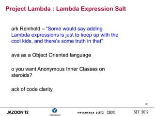 Project Lambda : Lambda Expression Salt


 ark Reinhold – “Some would say adding
 Lambda expressions is just to keep up with the
 cool kids, and there’s some truth in that”

 ava as a Object Oriented language

 o you want Anonymous Inner Classes on
 steroids?

 ack of code clarity

                                                  30
 