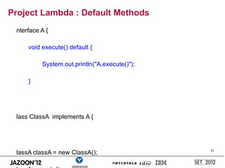 Project Lambda : Default Methods
 nterface A {

     void execute() default {

          System.out.println("A.execute()");

     }




 lass ClassA implements A {




 lassA classA = new ClassA();                  31
 