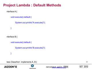Project Lambda : Default Methods
 nterface A {

     void execute() default {

          System.out.println("A.execute()");

     }



 nterface B {

     void execute() default {

          System.out.println(“B.execute()");

     }



 lass ClassHuh implements A, B {                                  33



                                               void execute() {
 