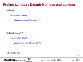 Project Lambda : Default Methods and Lambda
 nterface A {

     void execute() default {

          System.out.println("A.execute()");

     }



 nterface B extends A {

     void execute() default {

          System.out.println(“B.execute()");

     }

  void execute2();
                                               34



 nterface C extends A, B {}
 