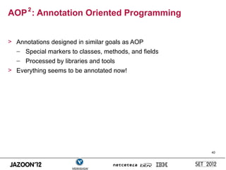 AOP 2 : Annotation Oriented Programming


> Annotations designed in similar goals as AOP
  – Special markers to classes, methods, and fields
  – Processed by libraries and tools
> Everything seems to be annotated now!




                                                      40
 