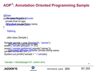 AOP 2 : Annotation Oriented Programming Sample

@Data
   RequiredArgsConstructor
public class Sample {
  private final int age;
  @NonNull private String name;
   EqualsAndHashCode
}
   ToString

   ublic class Sample {

Sample sample = new Sample(21, “James”);
   @Getter private final int age;
assert ( sample.getAge() == 21);
assert ( sample.getName().equals(“James”));
sample.setName(“Jim”);@Setter private String name;
   @NonNull @Getter
System.out.println(“sample = “ + sample);


“sample = Sample(age=21, name=Jim)                   41
 