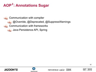 AOP 2 : Annotations Sugar


   Communication with compiler
     @Override, @Deprecated, @SuppressWarnings
   Communication with frameworks
     Java Persistence API, Spring




                                                 42
 