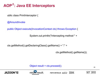 AOP 2 : Java EE Interceptors

  ublic class PrintInterceptor {

  @AroundInvoke

  public Object execute(InvocationContext ctx) throws Exception {

                       System.out.println("Intercepting method " +


  ctx.getMethod().getDeclaringClass().getName() + ":" +

                                               ctx.getMethod().getName());




                       Object result = ctx.proceed();                        45



                       return result;
 