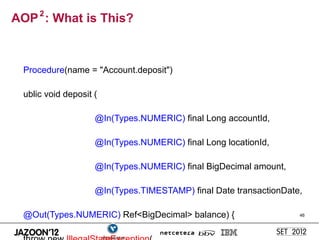 AOP 2 : What is This?



  Procedure(name = "Account.deposit")

  ublic void deposit (

                     @In(Types.NUMERIC) final Long accountId,

                     @In(Types.NUMERIC) final Long locationId,

                     @In(Types.NUMERIC) final BigDecimal amount,

                     @In(Types.TIMESTAMP) final Date transactionDate,

  @Out(Types.NUMERIC) Ref<BigDecimal> balance) {                    46
 