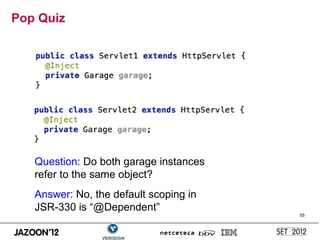 Pop Quiz




   Question: Do both garage instances
   refer to the same object?
   Answer: No, the default scoping in
   JSR-330 is “@Dependent”
                                        55
 