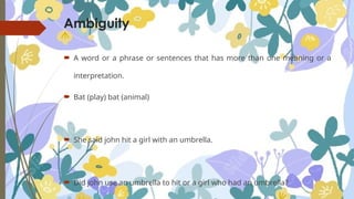 Ambiguity
 A word or a phrase or sentences that has more than one meaning or a
interpretation.
 Bat (play) bat (animal)
 She said john hit a girl with an umbrella.
 Did john use an umbrella to hit or a girl who had an umbrella?
 