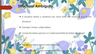 Structural Ambiguity
 A situation where a sentence has more than one meaning due to the
structure.
 Example: I know a little Italian.
 I know the Italian person or I understand little bit Italian language?
 The tourist saw a woman with telescope.
 The tourist used or was woman with telescope?
 