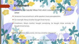 Entailment
 Something that logically follows from what is asserted in the written form rather
verbal.
 Sentences have entailment, while speakers have presupposition.
 For example: Mary’s brother bought three horses.
 Entailment: Mary’s brother bought something, he bought three animals, he
bought three horses.
 Presupposition: Mary exists, she has a brother, who is rich.
 Note: Entailment is not generally much discussed as presupposition due to its
logical nature.
 