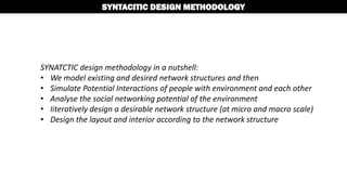 SYNATCTIC design methodology in a nutshell:
• We model existing and desired network structures and then
• Simulate Potential Interactions of people with environment and each other
• Analyse the social networking potential of the environment
• Iiteratively design a desirable network structure (at micro and macro scale)
• Design the layout and interior according to the network structure
SYNTACITIC DESIGN METHODOLOGY
 