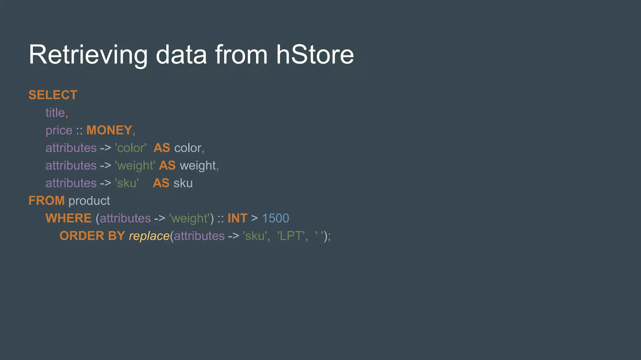 Retrieving data from hStore
SELECT
title,
price :: MONEY,
attributes -> 'color' AS color,
attributes -> 'weight' AS weight,
attributes -> 'sku' AS sku
FROM product
WHERE (attributes -> 'weight') :: INT > 1500
ORDER BY replace(attributes -> 'sku', 'LPT', ' ');
 