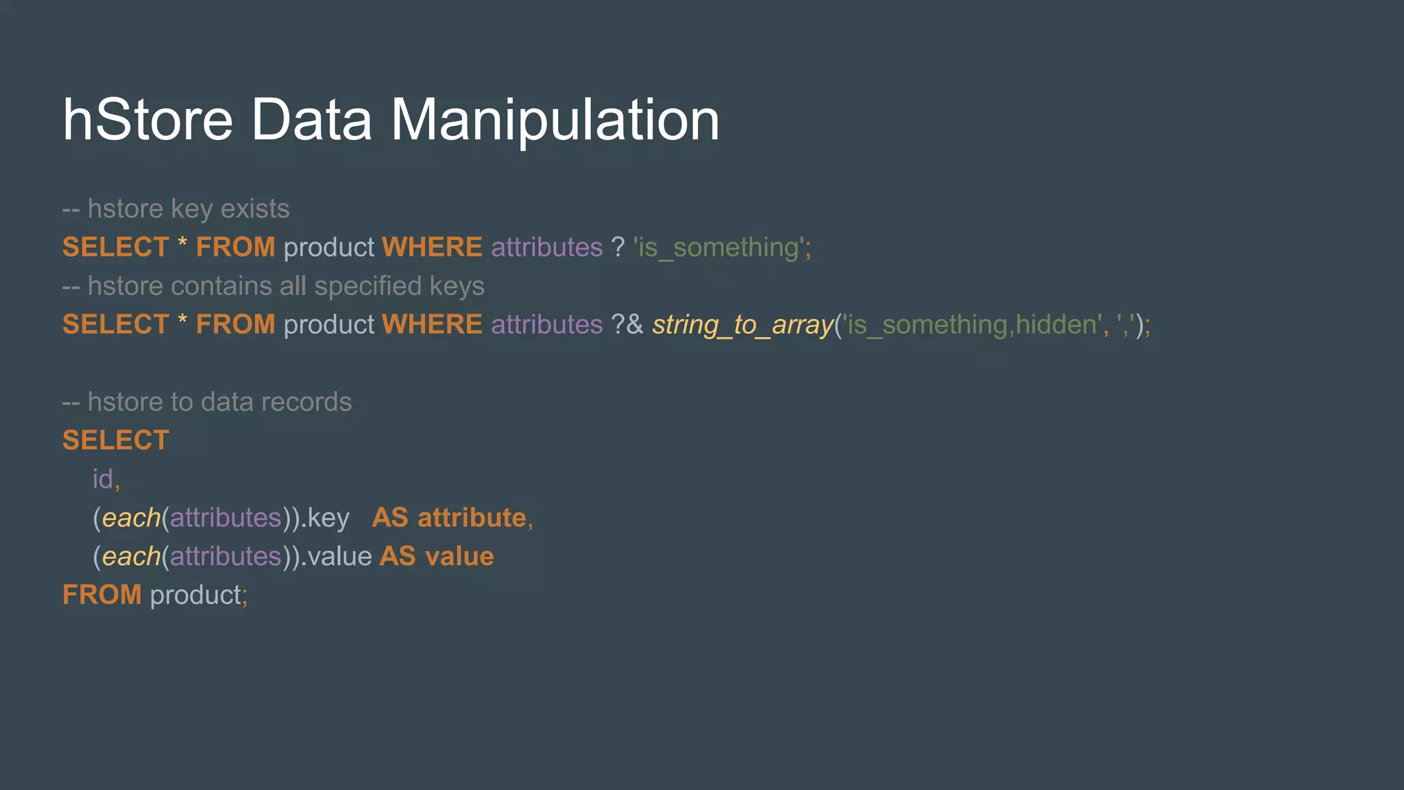 hStore Data Manipulation
-- hstore key exists
SELECT * FROM product WHERE attributes ? 'is_something';
-- hstore contains all specified keys
SELECT * FROM product WHERE attributes ?& string_to_array('is_something,hidden', ',');
-- hstore to data records
SELECT
id,
(each(attributes)).key AS attribute,
(each(attributes)).value AS value
FROM product;
 