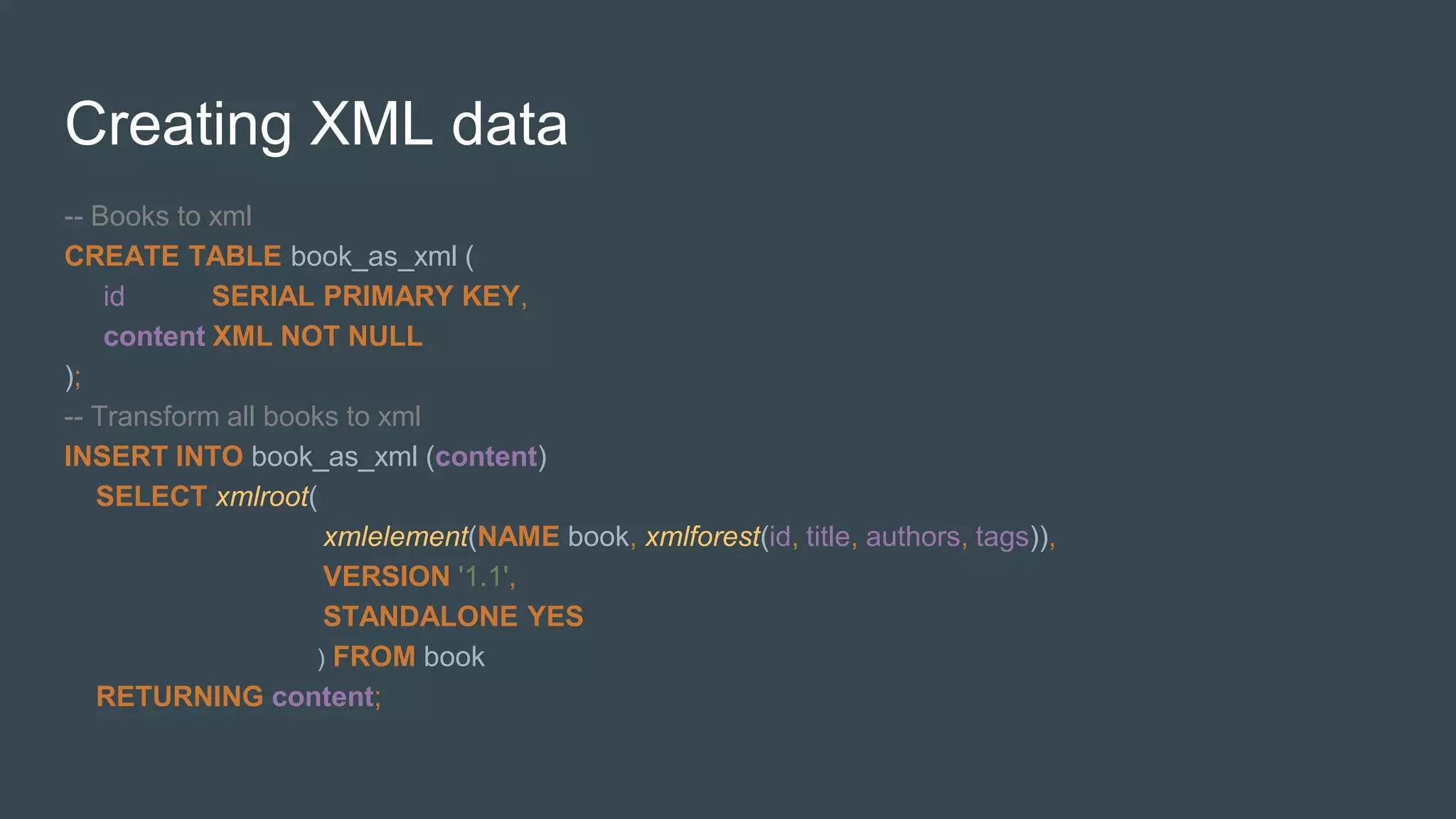 Creating XML data
-- Books to xml
CREATE TABLE book_as_xml (
id SERIAL PRIMARY KEY,
content XML NOT NULL
);
-- Transform all books to xml
INSERT INTO book_as_xml (content)
SELECT xmlroot(
xmlelement(NAME book, xmlforest(id, title, authors, tags)),
VERSION '1.1',
STANDALONE YES
) FROM book
RETURNING content;
 