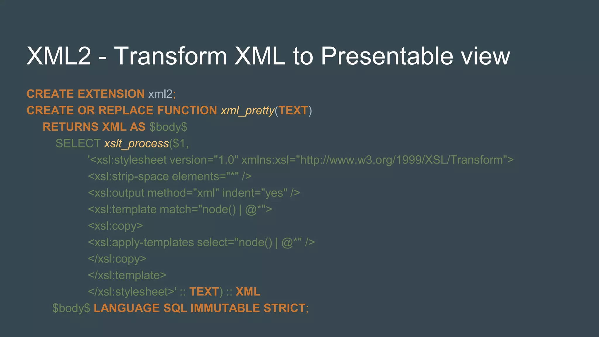 XML2 - Transform XML to Presentable view
CREATE EXTENSION xml2;
CREATE OR REPLACE FUNCTION xml_pretty(TEXT)
RETURNS XML AS $body$
SELECT xslt_process($1,
'<xsl:stylesheet version="1.0" xmlns:xsl="http://www.w3.org/1999/XSL/Transform">
<xsl:strip-space elements="*" />
<xsl:output method="xml" indent="yes" />
<xsl:template match="node() | @*">
<xsl:copy>
<xsl:apply-templates select="node() | @*" />
</xsl:copy>
</xsl:template>
</xsl:stylesheet>' :: TEXT) :: XML
$body$ LANGUAGE SQL IMMUTABLE STRICT;
 