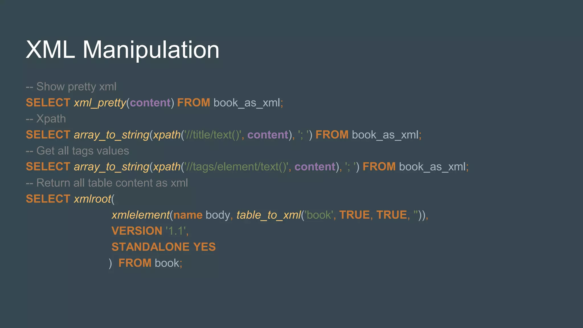 XML Manipulation
-- Show pretty xml
SELECT xml_pretty(content) FROM book_as_xml;
-- Xpath
SELECT array_to_string(xpath('//title/text()', content), '; ') FROM book_as_xml;
-- Get all tags values
SELECT array_to_string(xpath('//tags/element/text()', content), '; ') FROM book_as_xml;
-- Return all table content as xml
SELECT xmlroot(
xmlelement(name body, table_to_xml('book', TRUE, TRUE, '')),
VERSION '1.1',
STANDALONE YES
) FROM book;
 