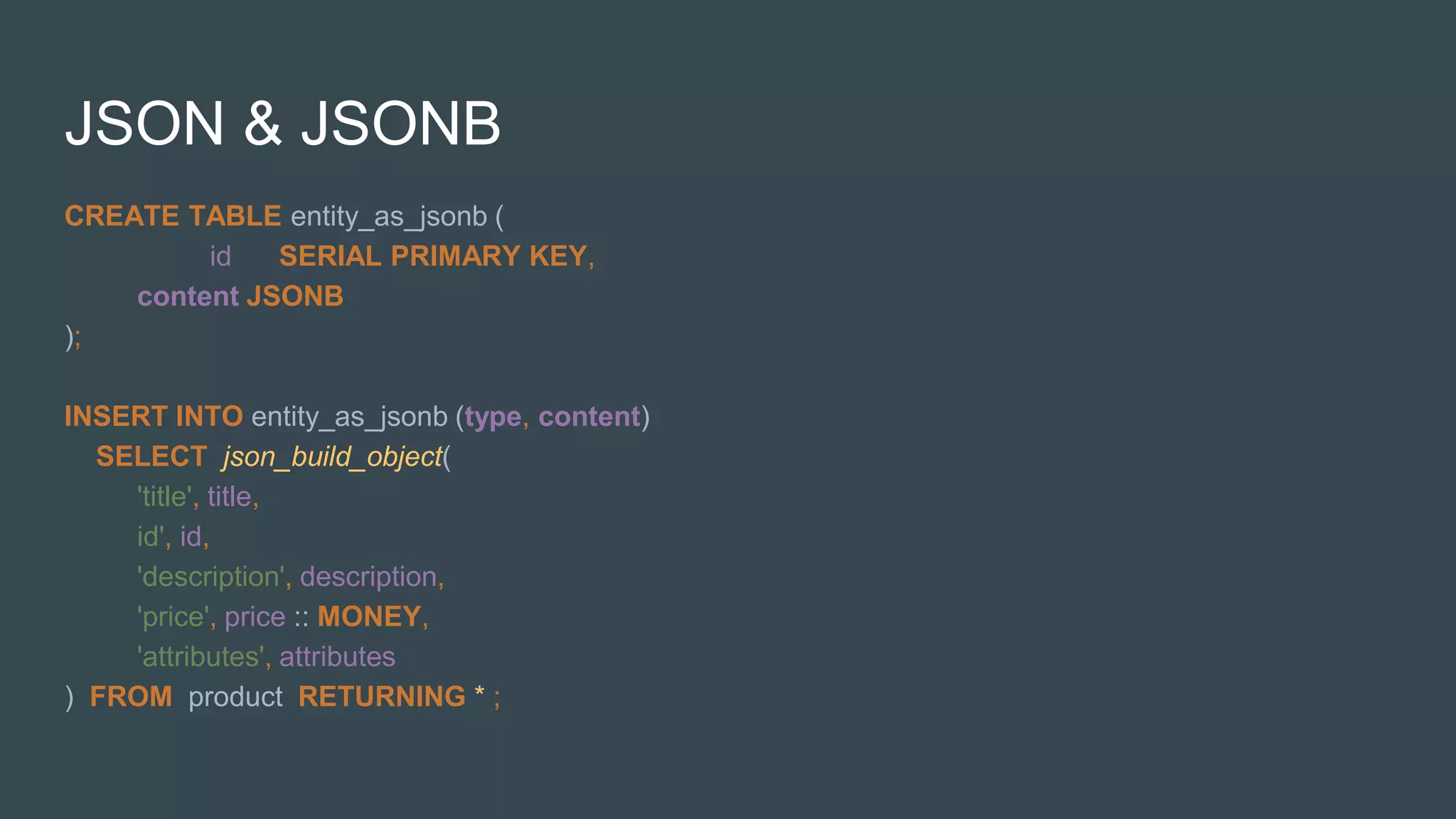 JSON & JSONB
CREATE TABLE entity_as_jsonb (
id SERIAL PRIMARY KEY,
content JSONB
);
INSERT INTO entity_as_jsonb (type, content)
SELECT json_build_object(
'title', title,
id', id,
'description', description,
'price', price :: MONEY,
'attributes', attributes
) FROM product RETURNING * ;
 