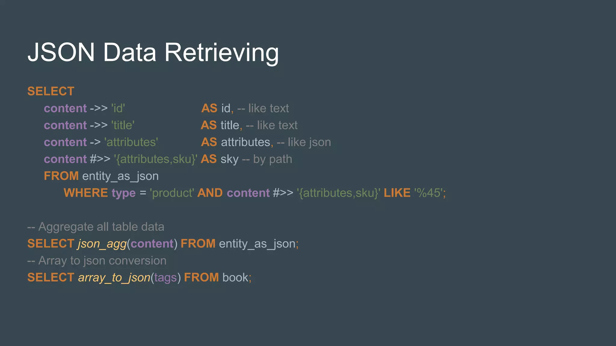 JSON Data Retrieving
SELECT
content ->> 'id' AS id, -- like text
content ->> 'title' AS title, -- like text
content -> 'attributes' AS attributes, -- like json
content #>> '{attributes,sku}' AS sky -- by path
FROM entity_as_json
WHERE type = 'product' AND content #>> '{attributes,sku}' LIKE '%45';
-- Aggregate all table data
SELECT json_agg(content) FROM entity_as_json;
-- Array to json conversion
SELECT array_to_json(tags) FROM book;
 