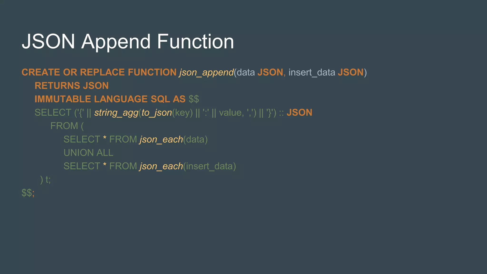 JSON Append Function
CREATE OR REPLACE FUNCTION json_append(data JSON, insert_data JSON)
RETURNS JSON
IMMUTABLE LANGUAGE SQL AS $$
SELECT ('{' || string_agg(to_json(key) || ':' || value, ',') || '}') :: JSON
FROM (
SELECT * FROM json_each(data)
UNION ALL
SELECT * FROM json_each(insert_data)
) t;
$$;
 