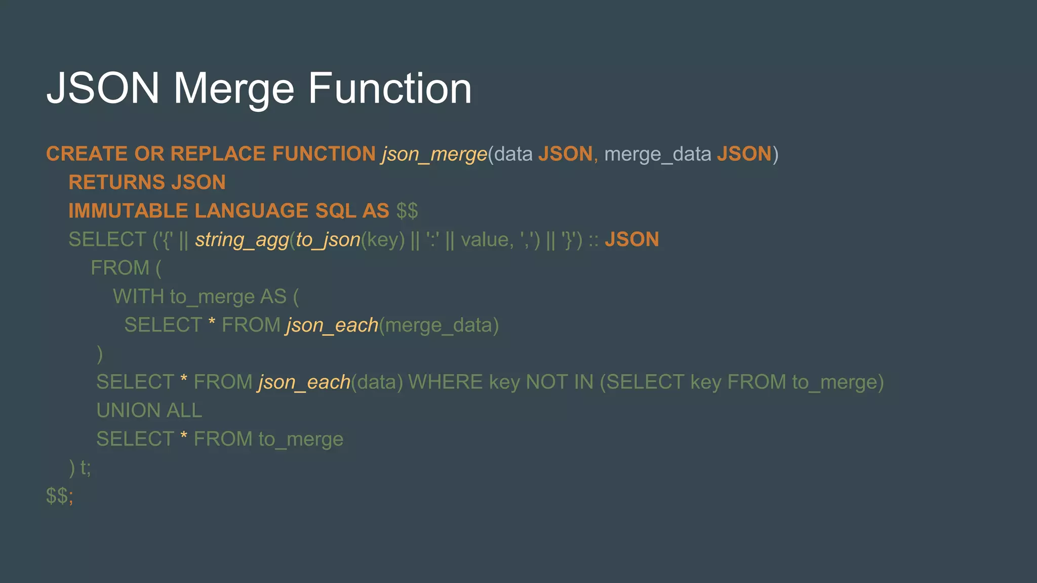 JSON Merge Function
CREATE OR REPLACE FUNCTION json_merge(data JSON, merge_data JSON)
RETURNS JSON
IMMUTABLE LANGUAGE SQL AS $$
SELECT ('{' || string_agg(to_json(key) || ':' || value, ',') || '}') :: JSON
FROM (
WITH to_merge AS (
SELECT * FROM json_each(merge_data)
)
SELECT * FROM json_each(data) WHERE key NOT IN (SELECT key FROM to_merge)
UNION ALL
SELECT * FROM to_merge
) t;
$$;
 