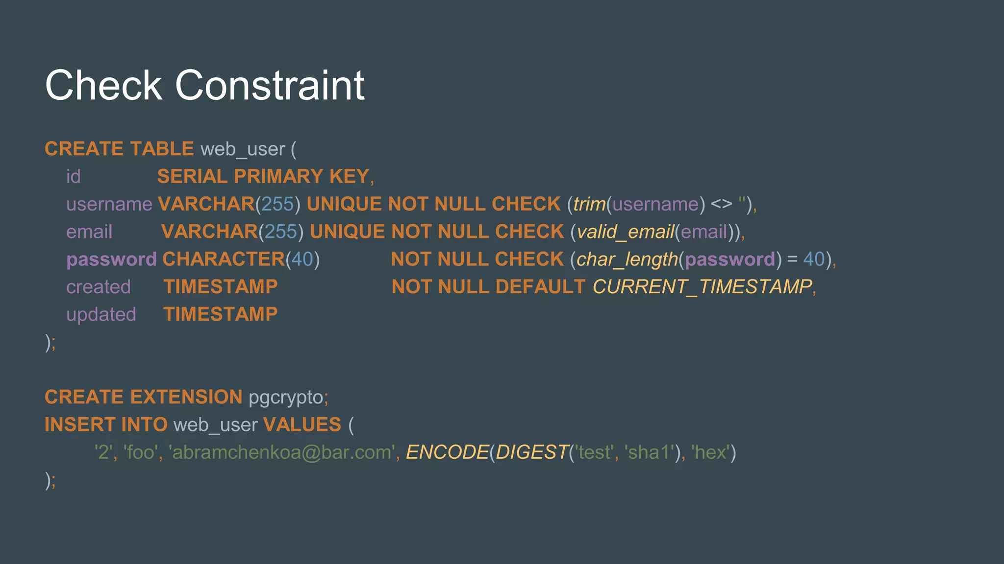 Check Constraint
CREATE TABLE web_user (
id SERIAL PRIMARY KEY,
username VARCHAR(255) UNIQUE NOT NULL CHECK (trim(username) <> ''),
email VARCHAR(255) UNIQUE NOT NULL CHECK (valid_email(email)),
password CHARACTER(40) NOT NULL CHECK (char_length(password) = 40),
created TIMESTAMP NOT NULL DEFAULT CURRENT_TIMESTAMP,
updated TIMESTAMP
);
CREATE EXTENSION pgcrypto;
INSERT INTO web_user VALUES (
'2', 'foo', 'abramchenkoa@bar.com', ENCODE(DIGEST('test', 'sha1'), 'hex')
);
 