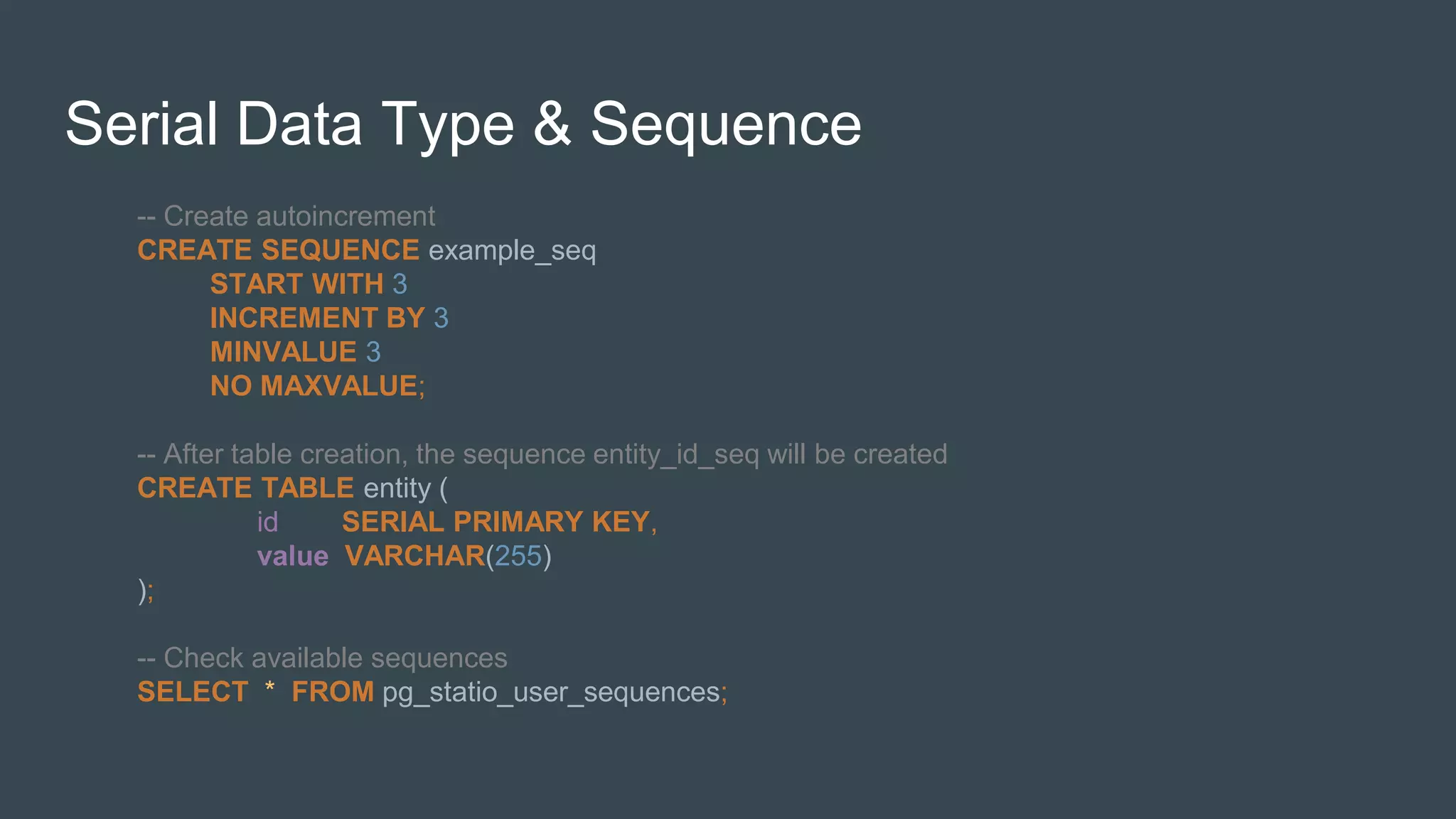 Serial Data Type & Sequence
-- Create autoincrement
CREATE SEQUENCE example_seq
START WITH 3
INCREMENT BY 3
MINVALUE 3
NO MAXVALUE;
-- After table creation, the sequence entity_id_seq will be created
CREATE TABLE entity (
id SERIAL PRIMARY KEY,
value VARCHAR(255)
);
-- Check available sequences
SELECT * FROM pg_statio_user_sequences;
 