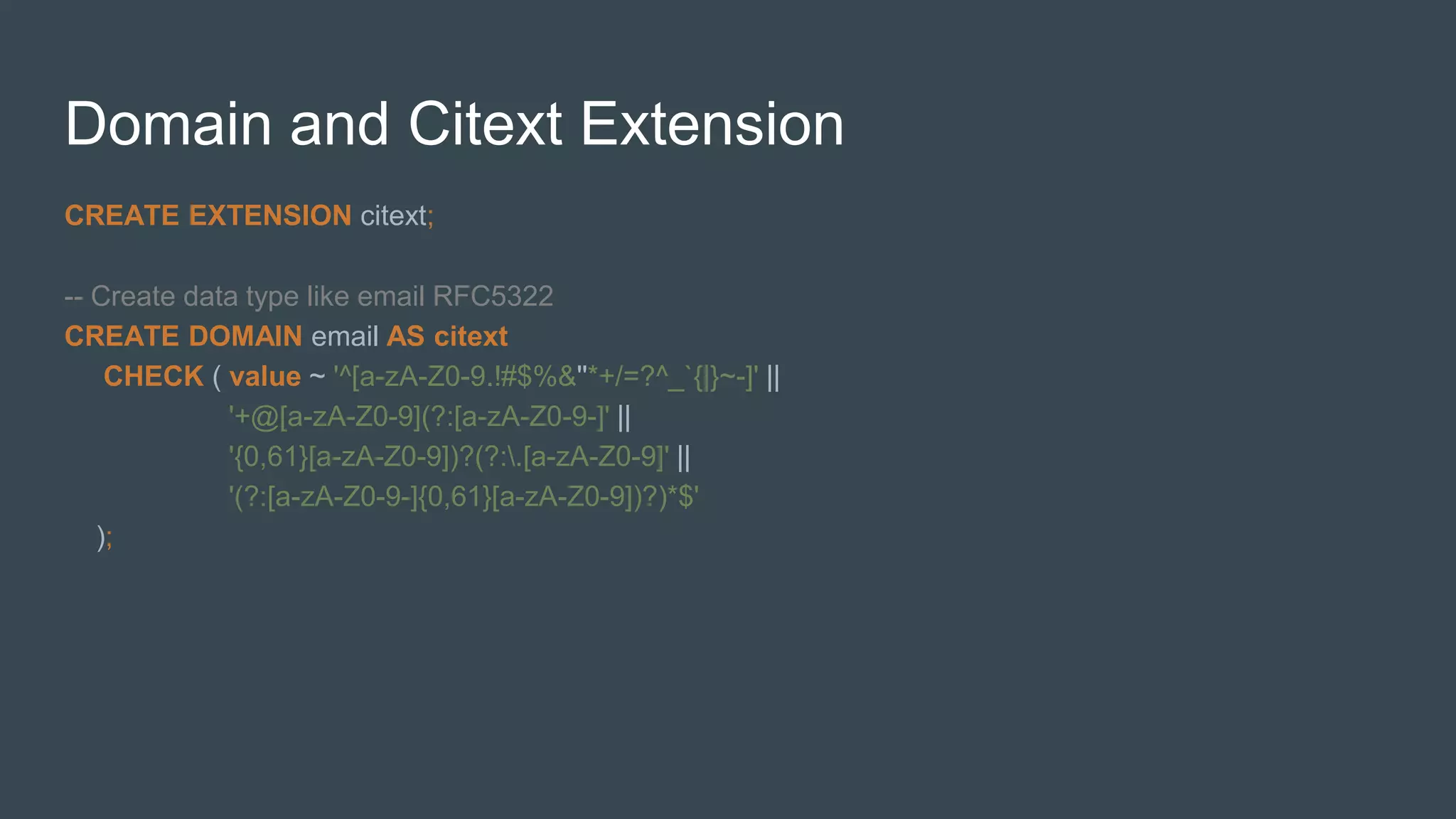 Domain and Citext Extension
CREATE EXTENSION citext;
-- Create data type like email RFC5322
CREATE DOMAIN email AS citext
CHECK ( value ~ '^[a-zA-Z0-9.!#$%&''*+/=?^_`{|}~-]' ||
'+@[a-zA-Z0-9](?:[a-zA-Z0-9-]' ||
'{0,61}[a-zA-Z0-9])?(?:.[a-zA-Z0-9]' ||
'(?:[a-zA-Z0-9-]{0,61}[a-zA-Z0-9])?)*$'
);
 