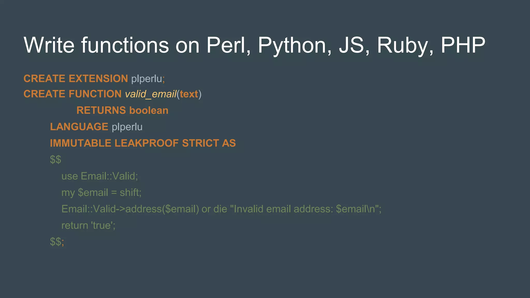 Write functions on Perl, Python, JS, Ruby, PHP
CREATE EXTENSION plperlu;
CREATE FUNCTION valid_email(text)
RETURNS boolean
LANGUAGE plperlu
IMMUTABLE LEAKPROOF STRICT AS
$$
use Email::Valid;
my $email = shift;
Email::Valid->address($email) or die "Invalid email address: $emailn";
return 'true';
$$;
 
