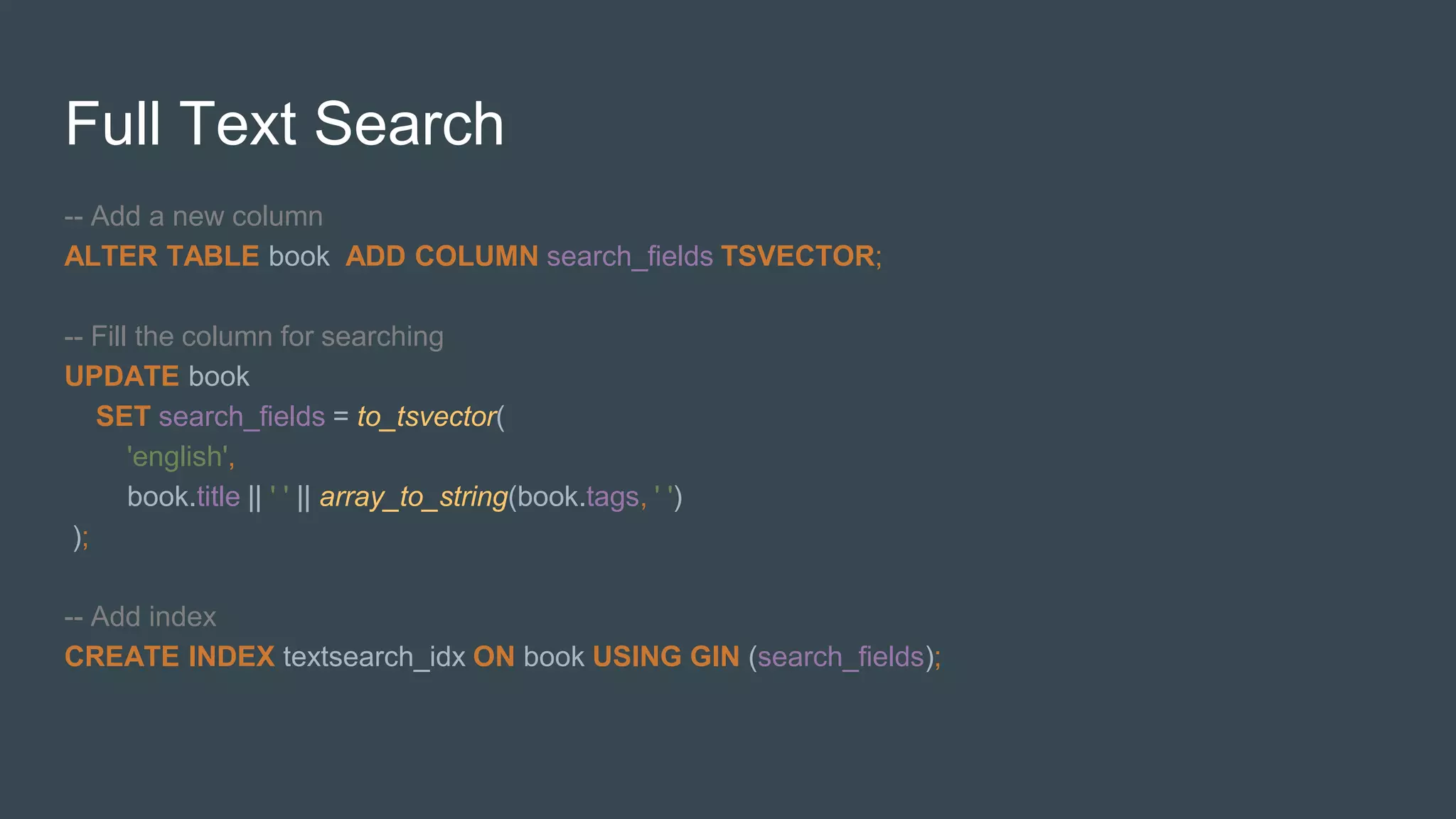 Full Text Search
-- Add a new column
ALTER TABLE book ADD COLUMN search_fields TSVECTOR;
-- Fill the column for searching
UPDATE book
SET search_fields = to_tsvector(
'english',
book.title || ' ' || array_to_string(book.tags, ' ')
);
-- Add index
CREATE INDEX textsearch_idx ON book USING GIN (search_fields);
 