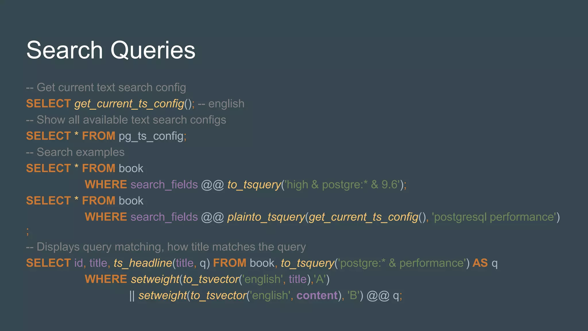 Search Queries
-- Get current text search config
SELECT get_current_ts_config(); -- english
-- Show all available text search configs
SELECT * FROM pg_ts_config;
-- Search examples
SELECT * FROM book
WHERE search_fields @@ to_tsquery('high & postgre:* & 9.6');
SELECT * FROM book
WHERE search_fields @@ plainto_tsquery(get_current_ts_config(), 'postgresql performance')
;
-- Displays query matching, how title matches the query
SELECT id, title, ts_headline(title, q) FROM book, to_tsquery('postgre:* & performance') AS q
WHERE setweight(to_tsvector('english', title),'A')
|| setweight(to_tsvector('english', content), 'B') @@ q;
 