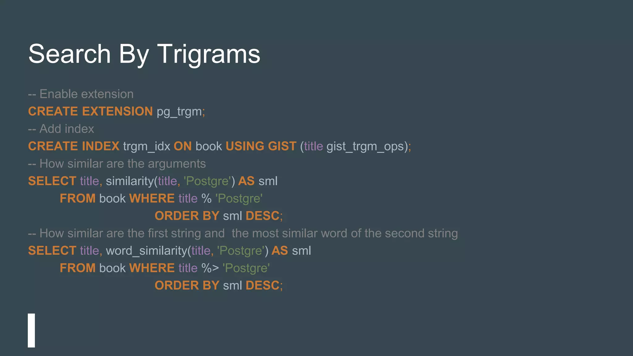 Search By Trigrams
-- Enable extension
CREATE EXTENSION pg_trgm;
-- Add index
CREATE INDEX trgm_idx ON book USING GIST (title gist_trgm_ops);
-- How similar are the arguments
SELECT title, similarity(title, 'Postgre') AS sml
FROM book WHERE title % 'Postgre'
ORDER BY sml DESC;
-- How similar are the first string and the most similar word of the second string
SELECT title, word_similarity(title, 'Postgre') AS sml
FROM book WHERE title %> 'Postgre'
ORDER BY sml DESC;
 