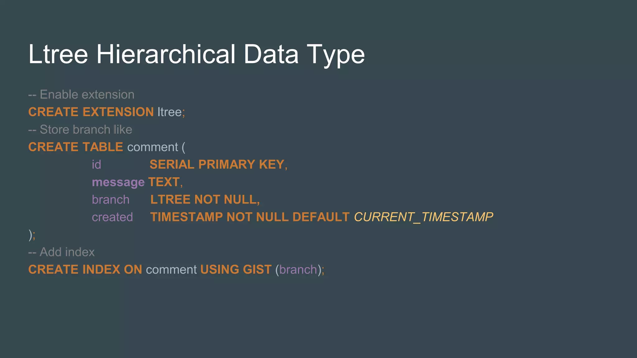 Ltree Hierarchical Data Type
-- Enable extension
CREATE EXTENSION ltree;
-- Store branch like
CREATE TABLE comment (
id SERIAL PRIMARY KEY,
message TEXT,
branch LTREE NOT NULL,
created TIMESTAMP NOT NULL DEFAULT CURRENT_TIMESTAMP
);
-- Add index
CREATE INDEX ON comment USING GIST (branch);
 