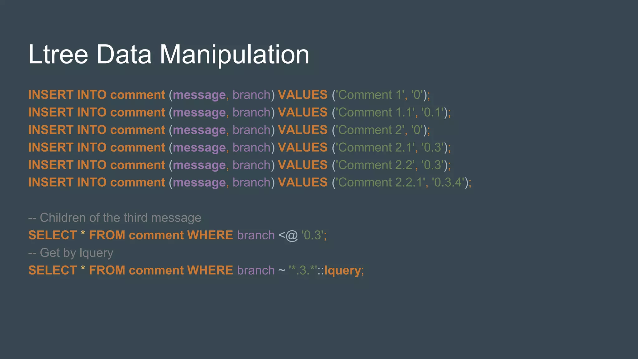 Ltree Data Manipulation
INSERT INTO comment (message, branch) VALUES ('Comment 1', '0');
INSERT INTO comment (message, branch) VALUES ('Comment 1.1', '0.1');
INSERT INTO comment (message, branch) VALUES ('Comment 2', '0');
INSERT INTO comment (message, branch) VALUES ('Comment 2.1', '0.3');
INSERT INTO comment (message, branch) VALUES ('Comment 2.2', '0.3');
INSERT INTO comment (message, branch) VALUES ('Comment 2.2.1', '0.3.4');
-- Сhildren of the third message
SELECT * FROM comment WHERE branch <@ '0.3';
-- Get by lquery
SELECT * FROM comment WHERE branch ~ '*.3.*'::lquery;
 