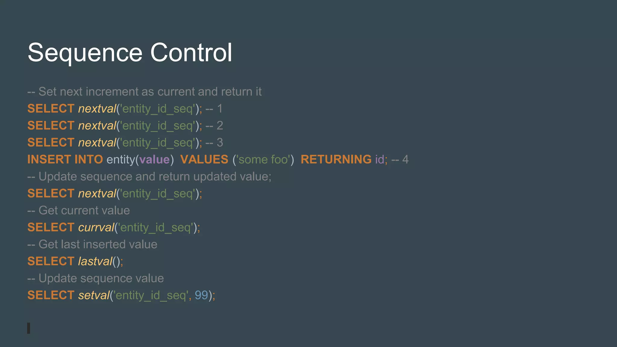 Sequence Control
-- Set next increment as current and return it
SELECT nextval('entity_id_seq'); -- 1
SELECT nextval('entity_id_seq'); -- 2
SELECT nextval('entity_id_seq'); -- 3
INSERT INTO entity(value) VALUES ('some foo') RETURNING id; -- 4
-- Update sequence and return updated value;
SELECT nextval('entity_id_seq');
-- Get current value
SELECT currval('entity_id_seq');
-- Get last inserted value
SELECT lastval();
-- Update sequence value
SELECT setval('entity_id_seq', 99);
 