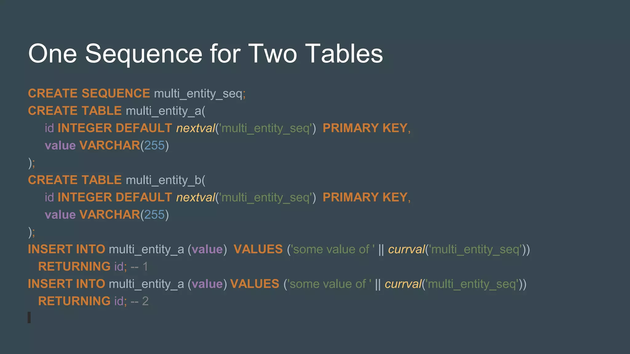 One Sequence for Two Tables
CREATE SEQUENCE multi_entity_seq;
CREATE TABLE multi_entity_a(
id INTEGER DEFAULT nextval('multi_entity_seq') PRIMARY KEY,
value VARCHAR(255)
);
CREATE TABLE multi_entity_b(
id INTEGER DEFAULT nextval('multi_entity_seq') PRIMARY KEY,
value VARCHAR(255)
);
INSERT INTO multi_entity_a (value) VALUES ('some value of ' || currval('multi_entity_seq'))
RETURNING id; -- 1
INSERT INTO multi_entity_a (value) VALUES ('some value of ' || currval('multi_entity_seq'))
RETURNING id; -- 2
 