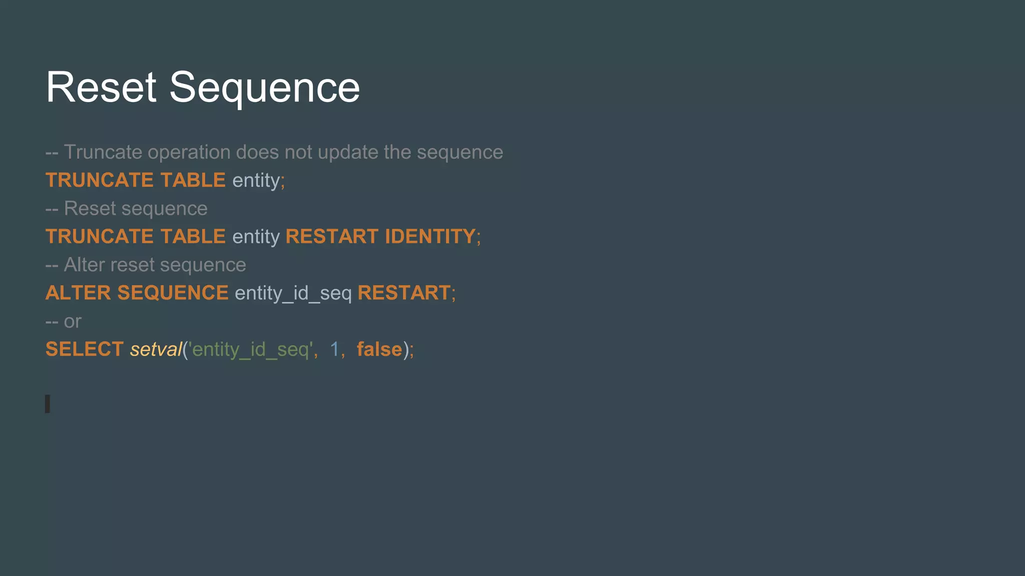 Reset Sequence
-- Truncate operation does not update the sequence
TRUNCATE TABLE entity;
-- Reset sequence
TRUNCATE TABLE entity RESTART IDENTITY;
-- Alter reset sequence
ALTER SEQUENCE entity_id_seq RESTART;
-- or
SELECT setval('entity_id_seq', 1, false);
 
