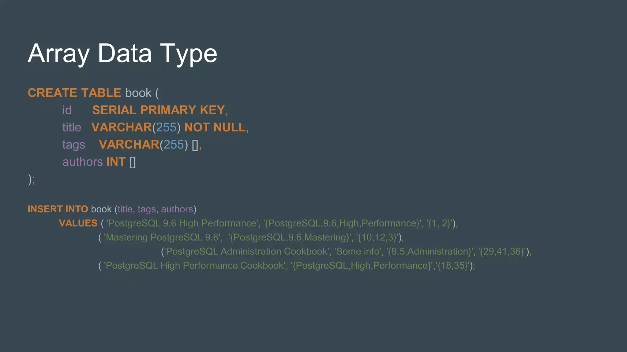 Array Data Type
CREATE TABLE book (
id SERIAL PRIMARY KEY,
title VARCHAR(255) NOT NULL,
tags VARCHAR(255) [],
authors INT []
);
INSERT INTO book (title, tags, authors)
VALUES ( 'PostgreSQL 9.6 High Performance', '{PostgreSQL,9.6,High,Performance}', '{1, 2}'),
( 'Mastering PostgreSQL 9.6', '{PostgreSQL,9.6,Mastering}', '{10,12,3}'),
('PostgreSQL Administration Cookbook', 'Some info', '{9.5,Administration}', '{29,41,36}'),
( 'PostgreSQL High Performance Cookbook', '{PostgreSQL,High,Performance}','{18,35}');
 