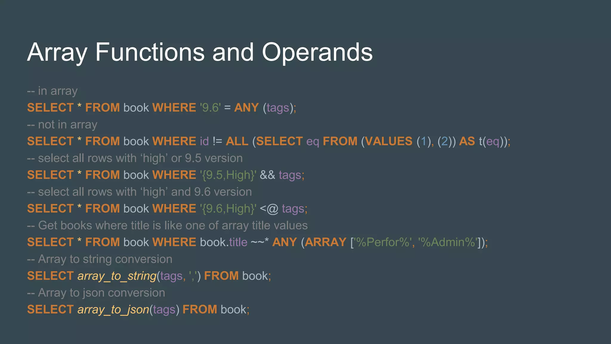 Array Functions and Operands
-- in array
SELECT * FROM book WHERE '9.6' = ANY (tags);
-- not in array
SELECT * FROM book WHERE id != ALL (SELECT eq FROM (VALUES (1), (2)) AS t(eq));
-- select all rows with ‘high’ or 9.5 version
SELECT * FROM book WHERE '{9.5,High}' && tags;
-- select all rows with ‘high’ and 9.6 version
SELECT * FROM book WHERE '{9.6,High}' <@ tags;
-- Get books where title is like one of array title values
SELECT * FROM book WHERE book.title ~~* ANY (ARRAY ['%Perfor%', '%Admin%']);
-- Array to string conversion
SELECT array_to_string(tags, ',') FROM book;
-- Array to json conversion
SELECT array_to_json(tags) FROM book;
 