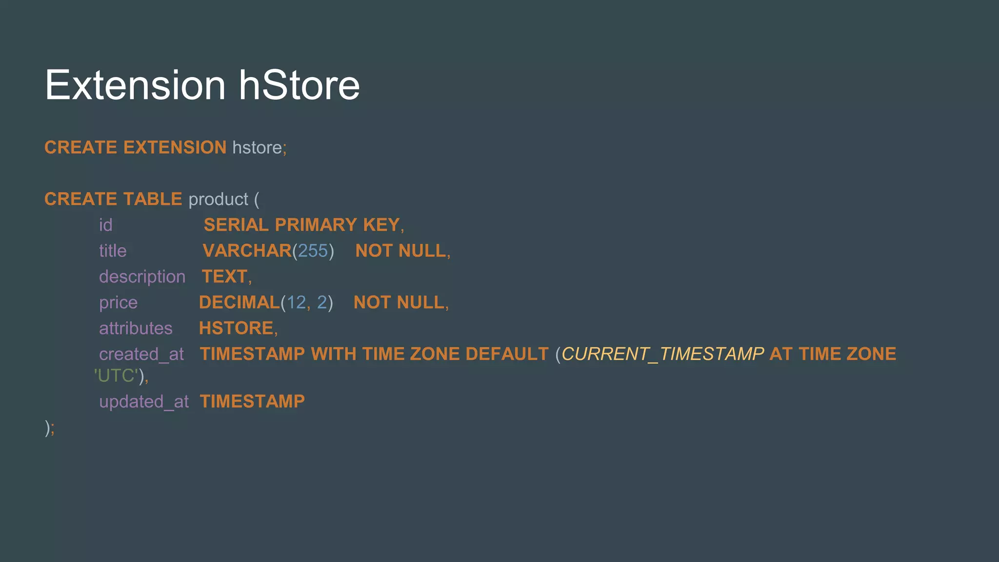 Extension hStore
CREATE EXTENSION hstore;
CREATE TABLE product (
id SERIAL PRIMARY KEY,
title VARCHAR(255) NOT NULL,
description TEXT,
price DECIMAL(12, 2) NOT NULL,
attributes HSTORE,
created_at TIMESTAMP WITH TIME ZONE DEFAULT (CURRENT_TIMESTAMP AT TIME ZONE
'UTC'),
updated_at TIMESTAMP
);
 
