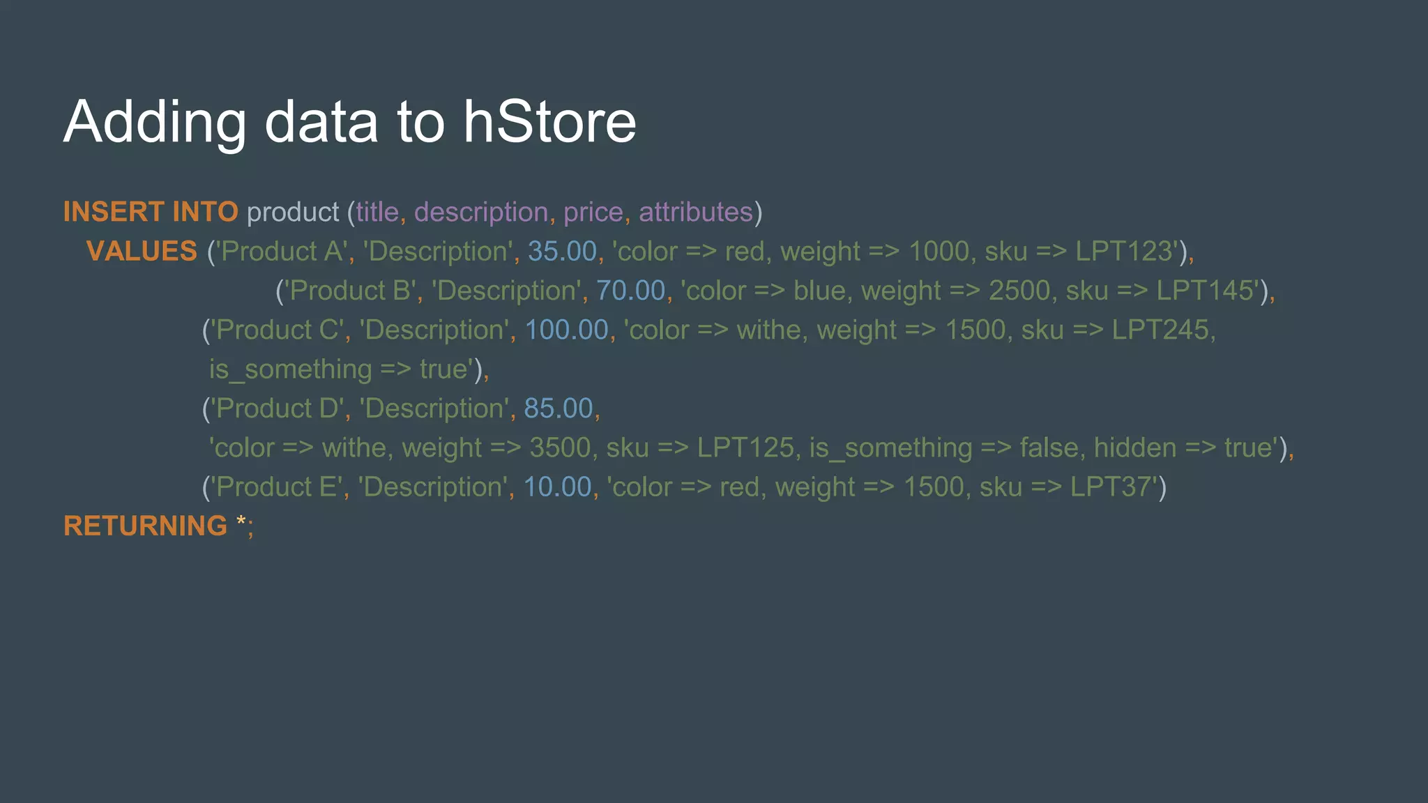 Adding data to hStore
INSERT INTO product (title, description, price, attributes)
VALUES ('Product A', 'Description', 35.00, 'color => red, weight => 1000, sku => LPT123'),
('Product B', 'Description', 70.00, 'color => blue, weight => 2500, sku => LPT145'),
('Product C', 'Description', 100.00, 'color => withe, weight => 1500, sku => LPT245,
is_something => true'),
('Product D', 'Description', 85.00,
'color => withe, weight => 3500, sku => LPT125, is_something => false, hidden => true'),
('Product E', 'Description', 10.00, 'color => red, weight => 1500, sku => LPT37')
RETURNING *;
 