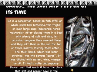 It is a concoction based on fish offal or
  whole small fish (atherina, thin triglia)
    or even large ones (mackerels, horse
 mackerels). After placing them in a bowl
       with plenty of salt and also, in
   occasion, oregano, they covered them
  and they left them in the sun for two
  or three months, stirring them often .
      The thick liquid, which was later
   strained, was the famous “garos”. It
  was diluted with water , wine, vinegar,
     or oil. It had a salty and peppery
 flavor and that made it have the place
      that salt and pepper have in the
 