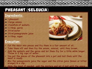 Ingredients:
  1 pheasant
  2 large onions
  2 handfuls of walnuts
  1-2 tbsp. garos
  250 ml water
  250 ml pomegranate juice
  3-4 tbsp. sugar

Execution:
 Cut the meat into pieces and fry them in a fair amount of oil.
 Take them off and then fry the onions, minced, until they brown.
 Add the walnuts and the garos and let them fry for a little while longer.
  Throw in 2 big cups of water.
 You put the pieces of the pheasant into a pot and boil them until the
  meat is ready.
 Mix the pomegranate juice, the sugar and the citron juice (lemon or bitter
  orange) in a cup.
 Skim the meat if needed, add the mixture and let it boil until the sauce
  thickens.
 