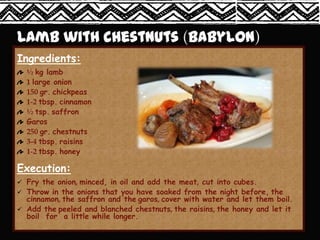 Ingredients:
  ½ kg lamb
  1 large onion
  150 gr. chickpeas
  1-2 tbsp. cinnamon
  ½ tsp. saffron
  Garos
  250 gr. chestnuts
  3-4 tbsp. raisins
  1-2 tbsp. honey

Execution:
 Fry the onion, minced, in oil and add the meat, cut into cubes.
 Throw in the onions that you have soaked from the night before, the
  cinnamon, the saffron and the garos, cover with water and let them boil.
 Add the peeled and blanched chestnuts, the raisins, the honey and let it
  boil for a little while longer.
 