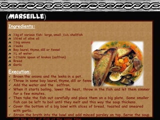 Ingredients:
    3 kg of various fish: large, small fish, shellfish
    150 ml of olive oil
    2 big onions
    2 leeks
    Bay laurel, thyme, dill or fennel
    3 L of water
    1-2 table spoon of krokos (saffron)
    Bread
    Garlic

Execution:
 Brown the onions and the leeks in a pot.
 Throw in some bay laurel, thyme, dill or fennel.
 Add the water and the saffron.
 When it starts boiling, lower the heat, throw in the fish and let them simmer
  for a few minutes.
 Then take the fish out carefully and place them on a big plate. Some smaller
  fish can be left to boil until they melt and this way the soup thickens.
 Cover the bottom of a big bowl with slices of bread, toasted and smeared
  with garlic.
 Strain the broth into the bowl and add minced parsley on top. Serve the soup
 