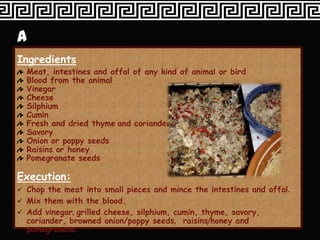 Ingredients
  Meat, intestines and offal of any kind of animal or bird
  Blood from the animal
  Vinegar
  Cheese
  Silphium
  Cumin
  Fresh and dried thyme and corianders
  Savory
  Onion or poppy seeds
  Raisins or honey
  Pomegranate seeds

Execution:
 Chop the meat into small pieces and mince the intestines and offal.
 Mix them with the blood.
 Add vinegar, grilled cheese, silphium, cumin, thyme, savory,
  coriander, browned onion/poppy seeds, raisins/honey and
  pomegranate.
 