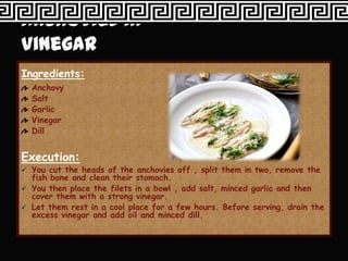 Ingredients:
  Anchovy
  Salt
  Garlic
  Vinegar
  Dill


Execution:
 You cut the heads of the anchovies off , split them in two, remove the
  fish bone and clean their stomach.
 You then place the filets in a bowl , add salt, minced garlic and then
  cover them with a strong vinegar.
 Let them rest in a cool place for a few hours. Before serving, drain the
  excess vinegar and add oil and minced dill.
 