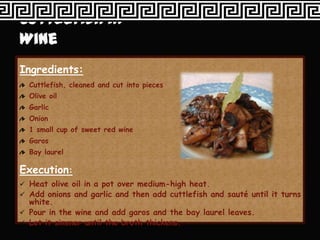 Ingredients:
  Cuttlefish, cleaned and cut into pieces
  Olive oil
  Garlic
  Onion
  1 small cup of sweet red wine
  Garos
  Bay laurel

Execution:
 Heat olive oil in a pot over medium-high heat.
 Add onions and garlic and then add cuttlefish and sauté until it turns
  white.
 Pour in the wine and add garos and the bay laurel leaves.
 Let it simmer until the broth thickens.
 